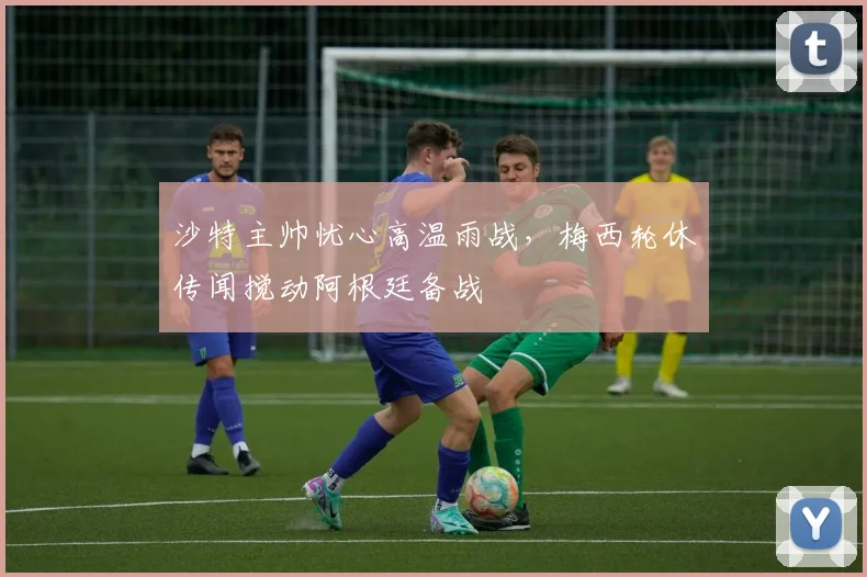 沙特主帅忧心高温雨战，梅西轮休传闻搅动阿根廷备战