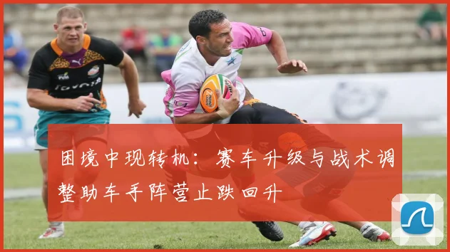 困境中现转机：赛车升级与战术调整助车手阵营止跌回升