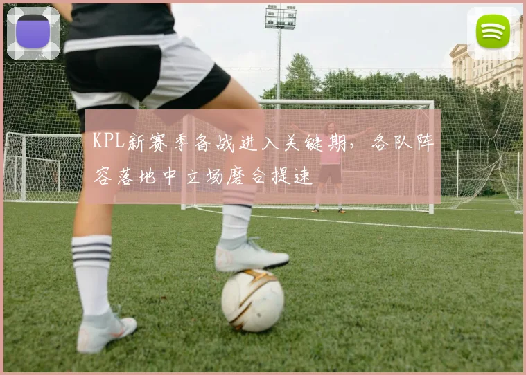KPL新赛季备战进入关键期，各队阵容落地中立场磨合提速