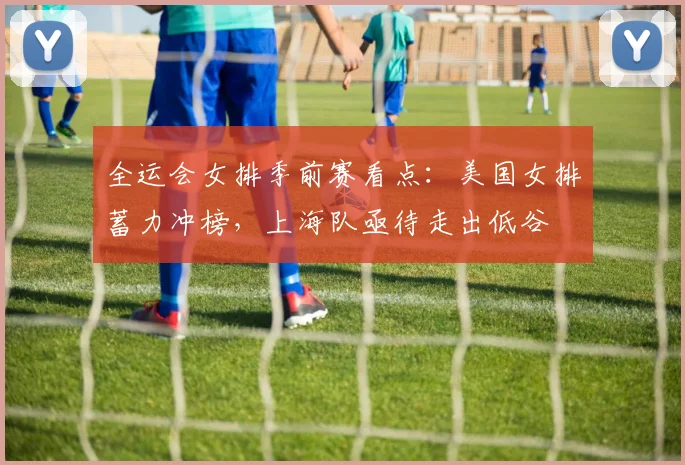 全运会女排季前赛看点：美国女排蓄力冲榜，上海队亟待走出低谷
