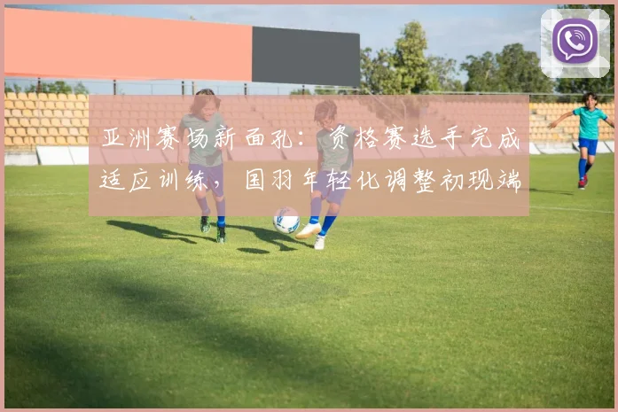 亚洲赛场新面孔：资格赛选手完成适应训练，国羽年轻化调整初现端倪