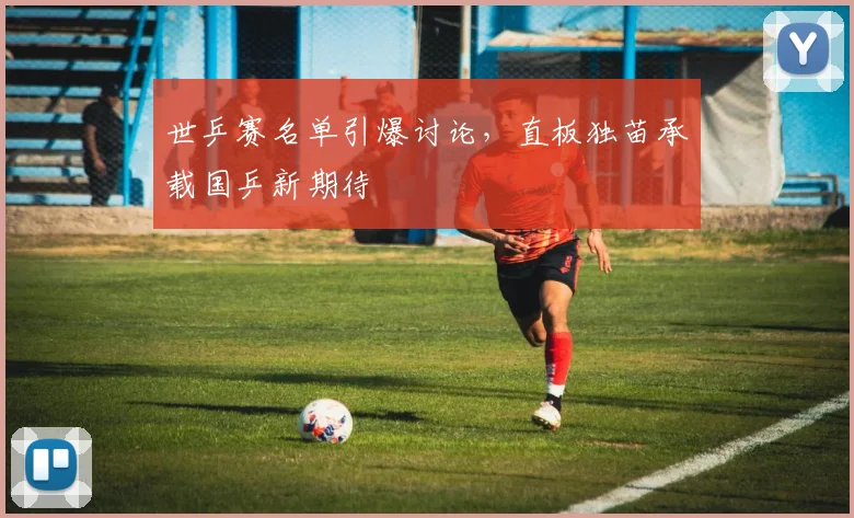 世乒赛名单引爆讨论，直板独苗承载国乒新期待