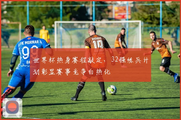 世界杯热身赛程敲定，32强练兵计划彰显赛事竞争白热化