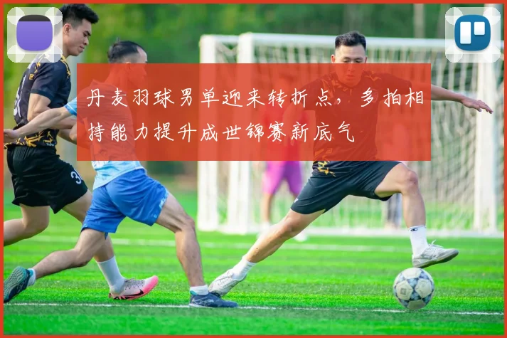 丹麦羽球男单迎来转折点，多拍相持能力提升成世锦赛新底气