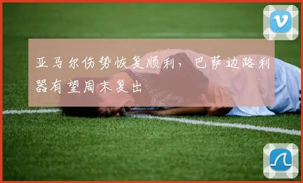亚马尔伤势恢复顺利，巴萨边路利器有望周末复出