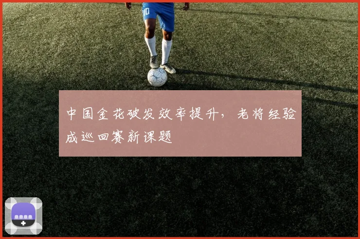 中国金花破发效率提升，老将经验成巡回赛新课题