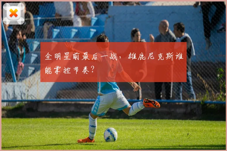 全明星前最后一战，雄鹿尼克斯谁能掌控节奏？