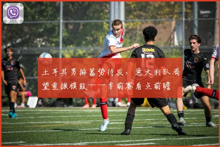 土耳其男排蓄势待发，意大利队渴望重振旗鼓——季前赛看点前瞻