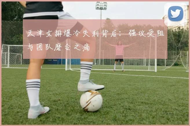 天津女排爆冷失利背后：强攻受阻与团队磨合之痛
