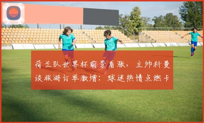 荷兰队世界杯前景看涨，主帅科曼谈旅游订单激增：球迷热情点燃卡塔尔期待