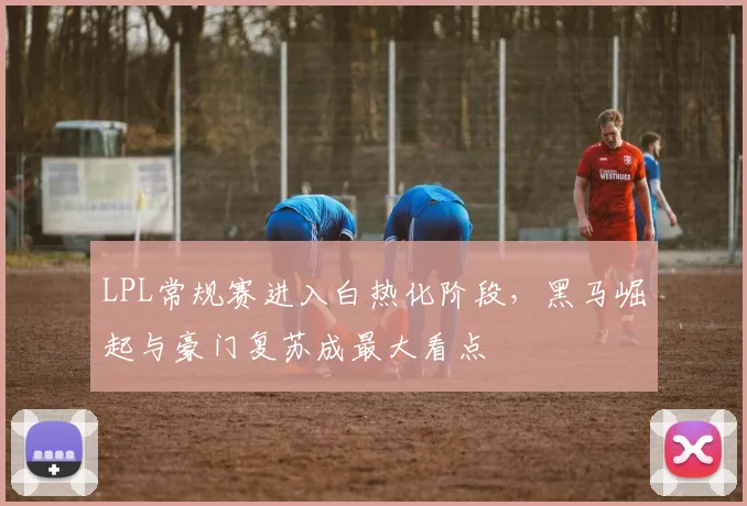 LPL常规赛进入白热化阶段，黑马崛起与豪门复苏成最大看点