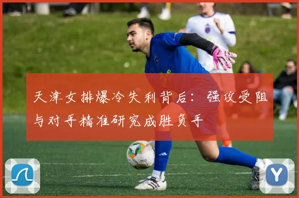 天津女排爆冷失利背后：强攻受阻与对手精准研究成胜负手