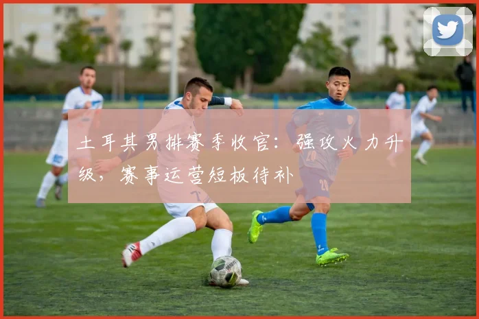 土耳其男排赛季收官：强攻火力升级，赛事运营短板待补