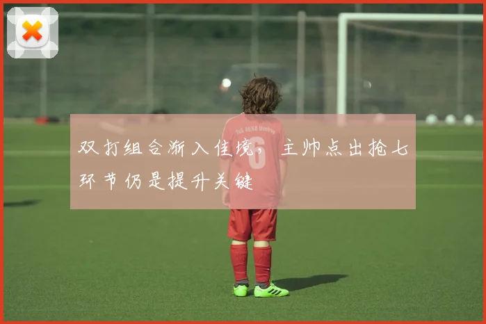 双打组合渐入佳境，主帅点出抢七环节仍是提升关键