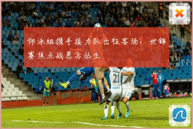 仰泳组携手接力队出征客场，世锦赛焦点战悬念丛生
