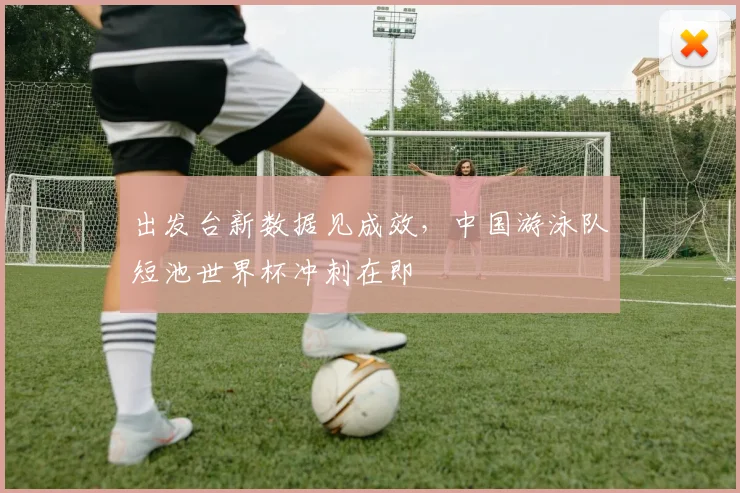出发台新数据见成效，中国游泳队短池世界杯冲刺在即