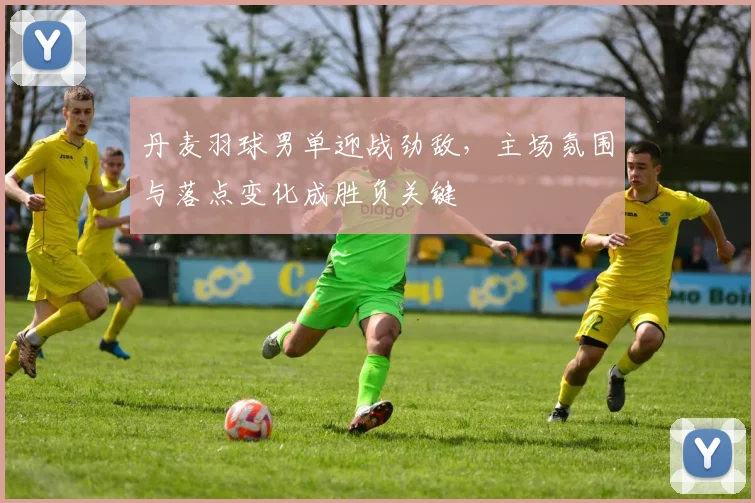 丹麦羽球男单迎战劲敌，主场氛围与落点变化成胜负关键