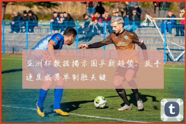 亚洲杯数据揭示国乒新趋势：反手速度成男单制胜关键