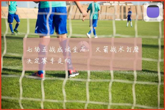 七场五战成试金石，火箭战术打磨决定赛季走向