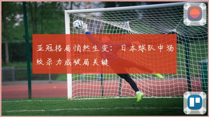 亚冠格局悄然生变：日本球队中场绞杀力成破局关键