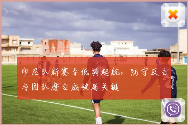 印尼队新赛季低调起航，防守反击与团队磨合成破局关键