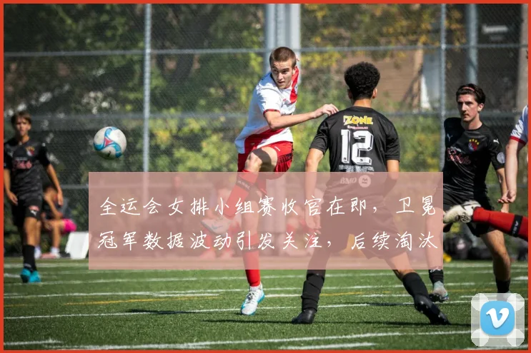 全运会女排小组赛收官在即，卫冕冠军数据波动引发关注，后续淘汰赛压力陡增