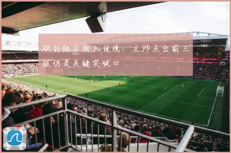 双打组合渐入佳境，主帅点出前三板仍是关键突破口