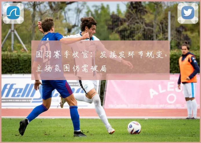 国羽赛季收官：发接发环节蜕变，主场氛围仍需破局
