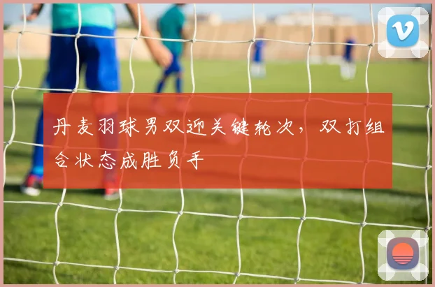 丹麦羽球男双迎关键轮次，双打组合状态成胜负手