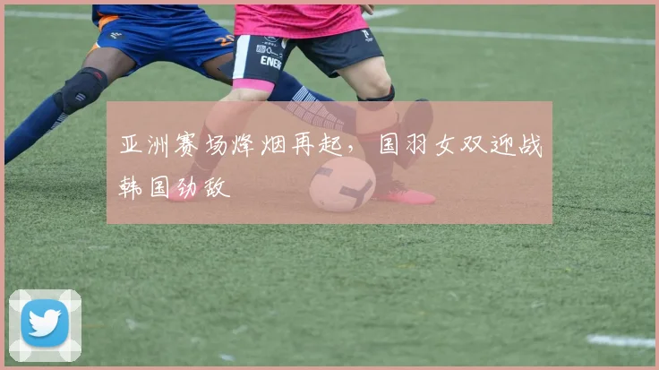 亚洲赛场烽烟再起，国羽女双迎战韩国劲敌