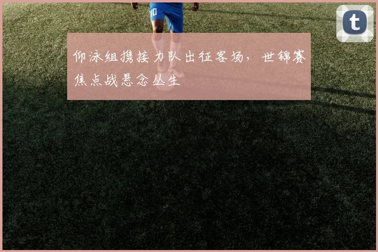 仰泳组携接力队出征客场，世锦赛焦点战悬念丛生