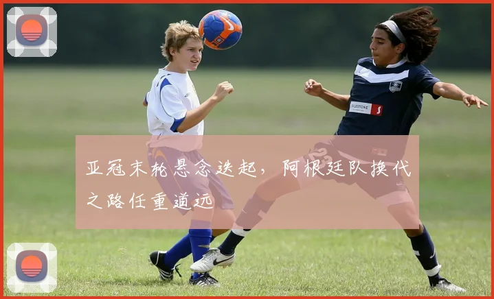 亚冠末轮悬念迭起，阿根廷队换代之路任重道远