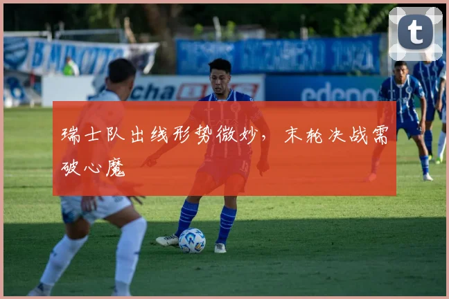 瑞士队出线形势微妙，末轮决战需破心魔