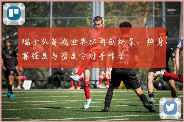 瑞士队备战世界杯再创纪录，热身赛强度与密度令对手咋舌