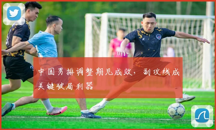 中国男排调整期见成效，副攻线成关键破局利器