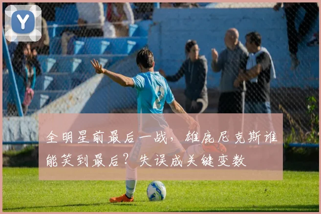 全明星前最后一战，雄鹿尼克斯谁能笑到最后？失误成关键变数
