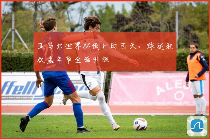 亚马尔世界杯倒计时百天，球迷狂欢嘉年华全面升级