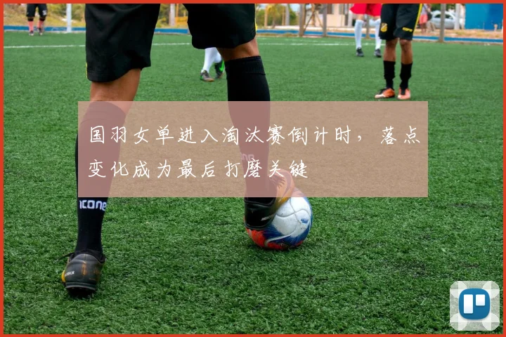 国羽女单进入淘汰赛倒计时，落点变化成为最后打磨关键