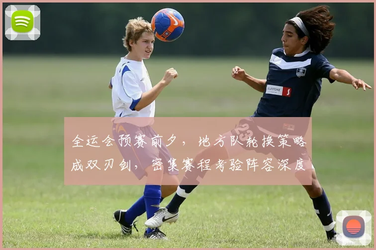 全运会预赛前夕，地方队轮换策略成双刃剑，密集赛程考验阵容深度