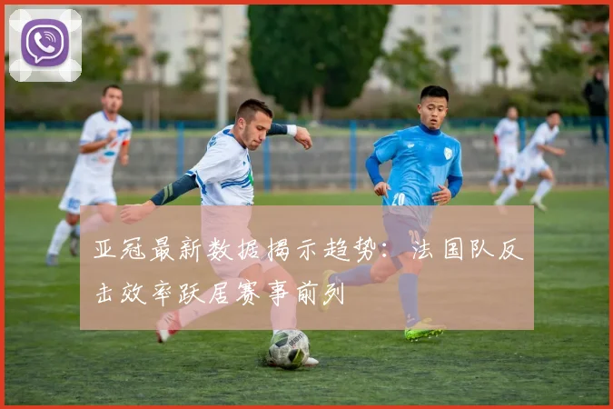 亚冠最新数据揭示趋势：法国队反击效率跃居赛事前列