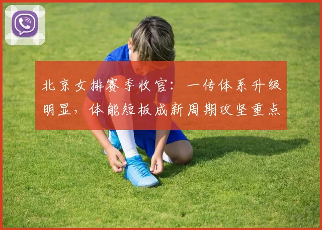 北京女排赛季收官：一传体系升级明显，体能短板成新周期攻坚重点