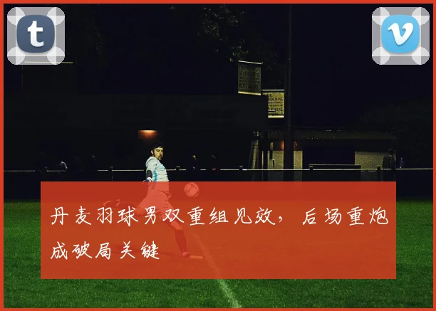 丹麦羽球男双重组见效，后场重炮成破局关键