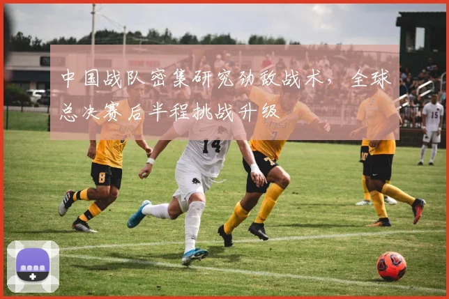 中国战队密集研究劲敌战术，全球总决赛后半程挑战升级