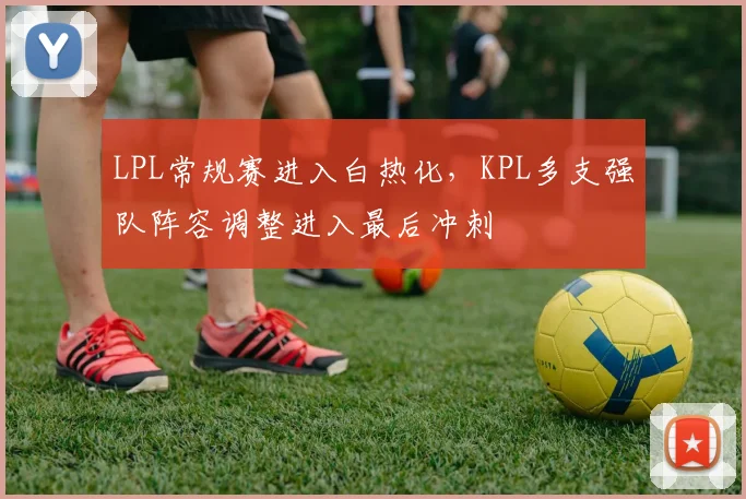 LPL常规赛进入白热化，KPL多支强队阵容调整进入最后冲刺