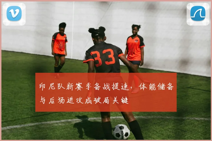 印尼队新赛季备战提速，体能储备与后场进攻成破局关键