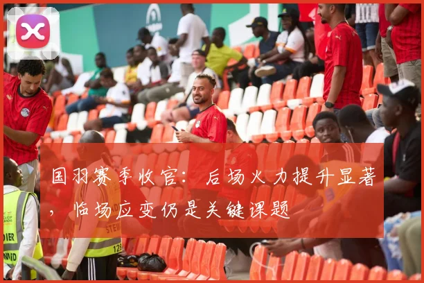 国羽赛季收官：后场火力提升显著，临场应变仍是关键课题