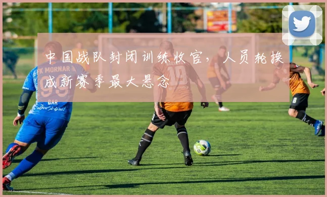 中国战队封闭训练收官，人员轮换成新赛季最大悬念