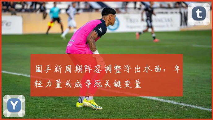 国乒新周期阵容调整浮出水面，年轻力量或成争冠关键变量