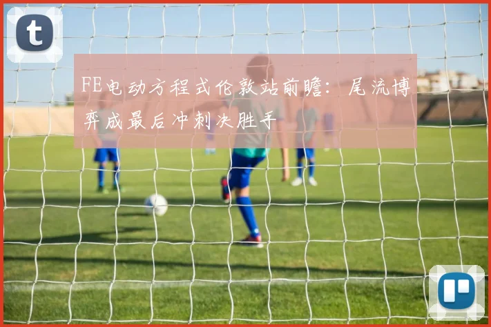 FE电动方程式伦敦站前瞻：尾流博弈成最后冲刺决胜手