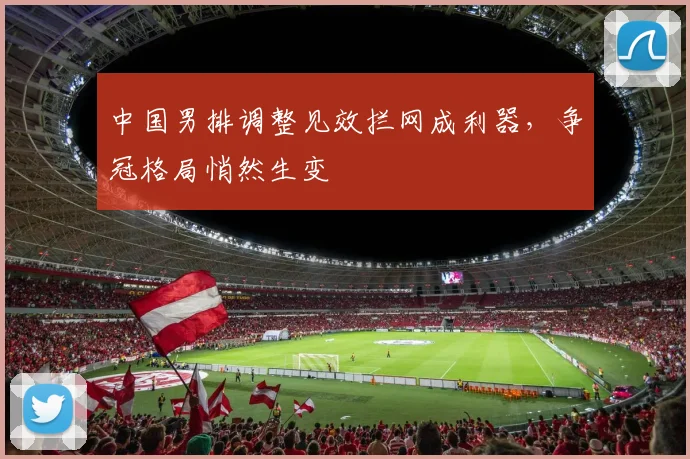 中国男排调整见效拦网成利器，争冠格局悄然生变
